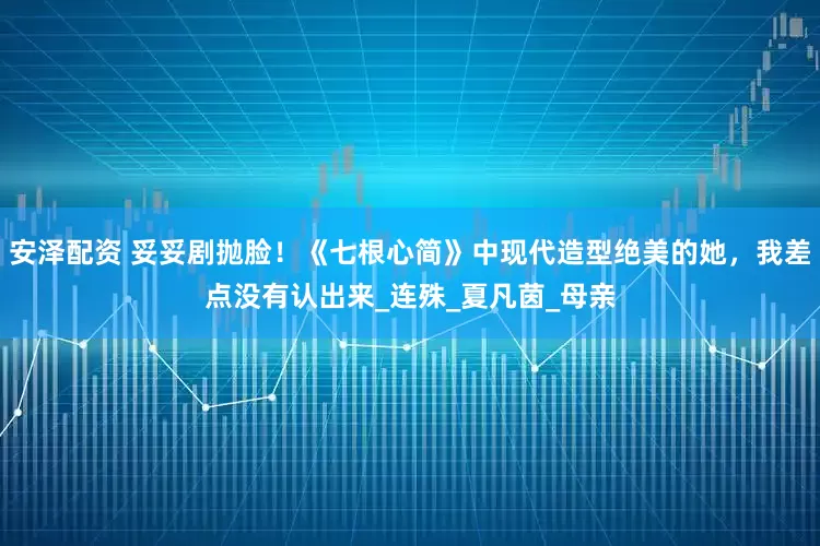 安泽配资 妥妥剧抛脸！《七根心简》中现代造型绝美的她，我差点没有认出来_连殊_夏凡茵_母亲