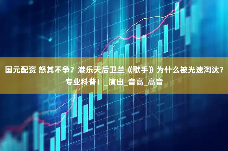 国元配资 怒其不争？港乐天后卫兰《歌手》为什么被光速淘汰？专业科普！_演出_音高_高音