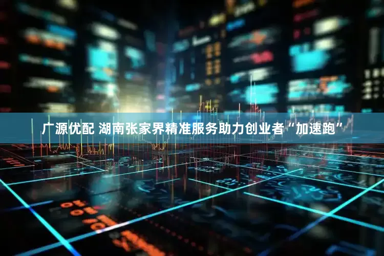广源优配 湖南张家界精准服务助力创业者“加速跑”