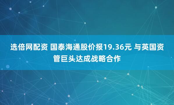 选倍网配资 国泰海通股价报19.36元 与英国资管巨头达成战略合作