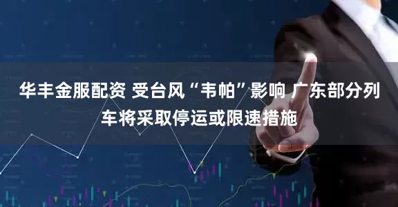 华丰金服配资 受台风“韦帕”影响 广东部分列车将采取停运或限速措施
