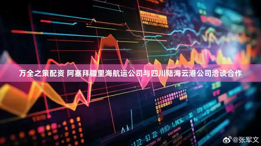 万全之策配资 阿塞拜疆里海航运公司与四川陆海云港公司洽谈合作