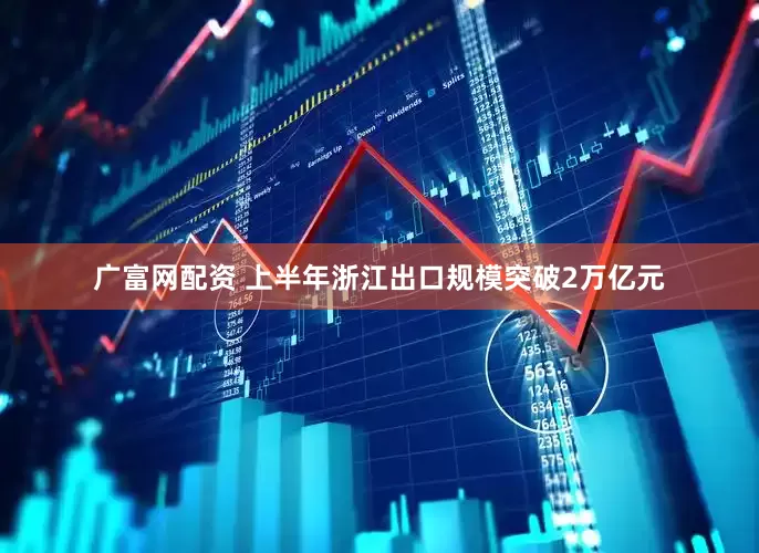 广富网配资 上半年浙江出口规模突破2万亿元