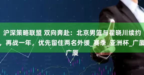 沪深策略联盟 双向奔赴：北京男篮与翟晓川续约，再战一年，优先留住两名外援_赛季_亚洲杯_广厦