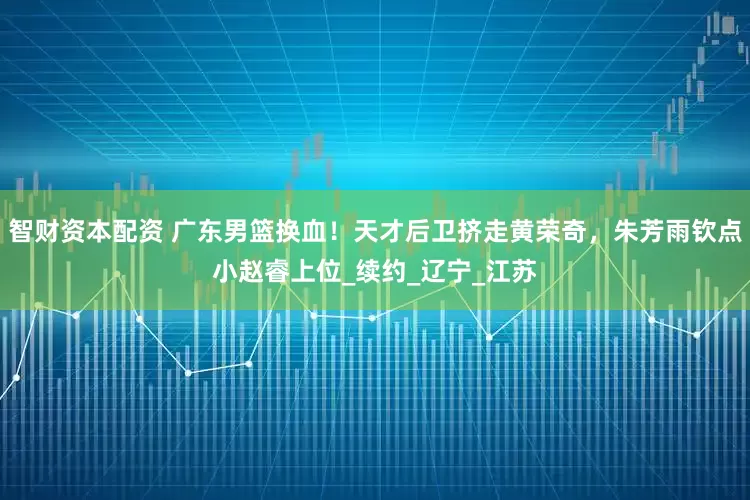 智财资本配资 广东男篮换血！天才后卫挤走黄荣奇，朱芳雨钦点小赵睿上位_续约_辽宁_江苏