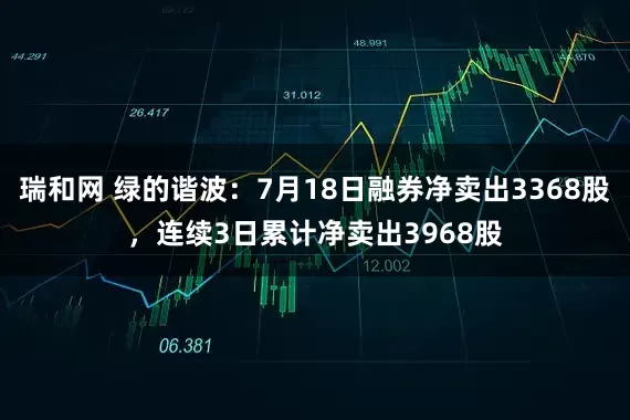 瑞和网 绿的谐波：7月18日融券净卖出3368股，连续3日累计净卖出3968股