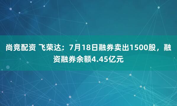 尚竞配资 飞荣达：7月18日融券卖出1500股，融资融券余额4.45亿元