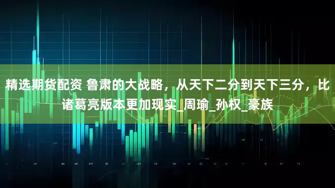 精选期货配资 鲁肃的大战略，从天下二分到天下三分，比诸葛亮版本更加现实_周瑜_孙权_豪族