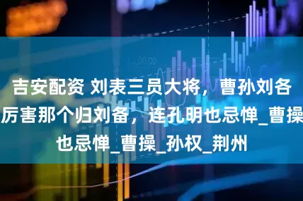 吉安配资 刘表三员大将，曹孙刘各抢一个，最厉害那个归刘备，连孔明也忌惮_曹操_孙权_荆州