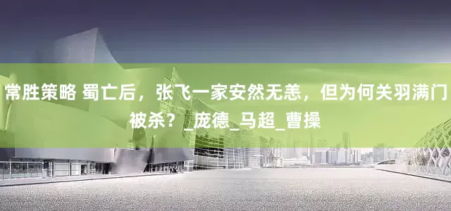 常胜策略 蜀亡后，张飞一家安然无恙，但为何关羽满门被杀？_庞德_马超_曹操