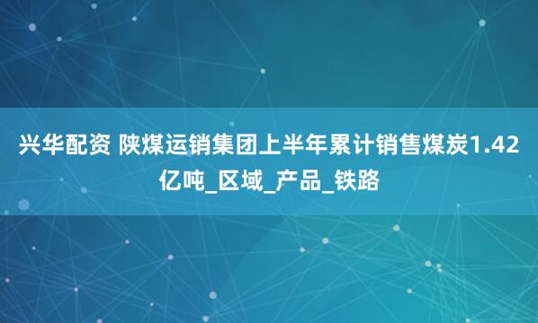 兴华配资 陕煤运销集团上半年累计销售煤炭1.42亿吨_区域_产品_铁路