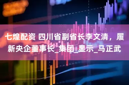 七煌配资 四川省副省长李文清，履新央企董事长_集团_显示_马正武