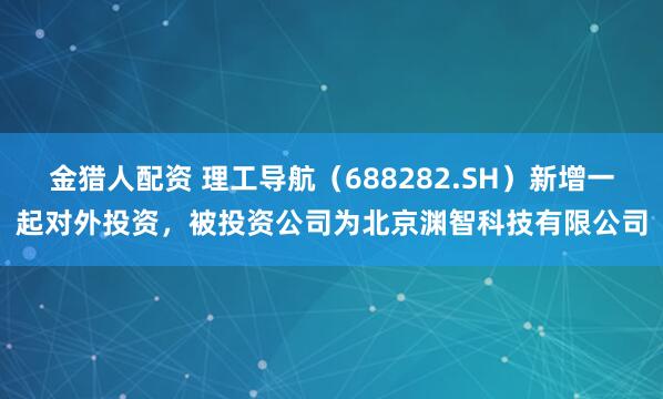 金猎人配资 理工导航（688282.SH）新增一起对外投资，被投资公司为北京渊智科技有限公司