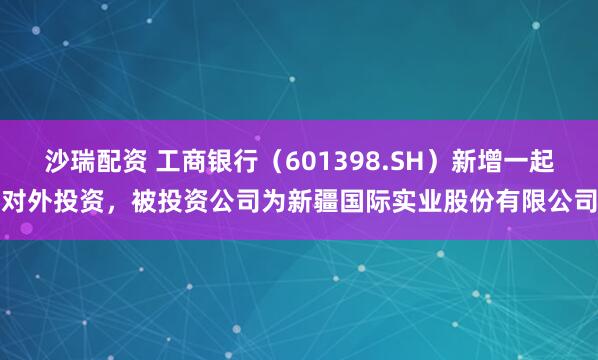 沙瑞配资 工商银行（601398.SH）新增一起对外投资，被投资公司为新疆国际实业股份有限公司