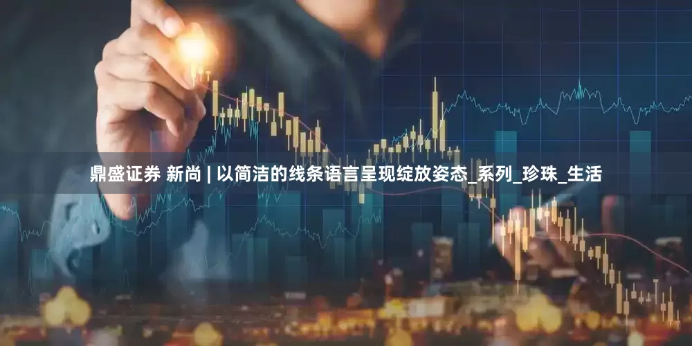 鼎盛证券 新尚 | 以简洁的线条语言呈现绽放姿态_系列_珍珠_生活