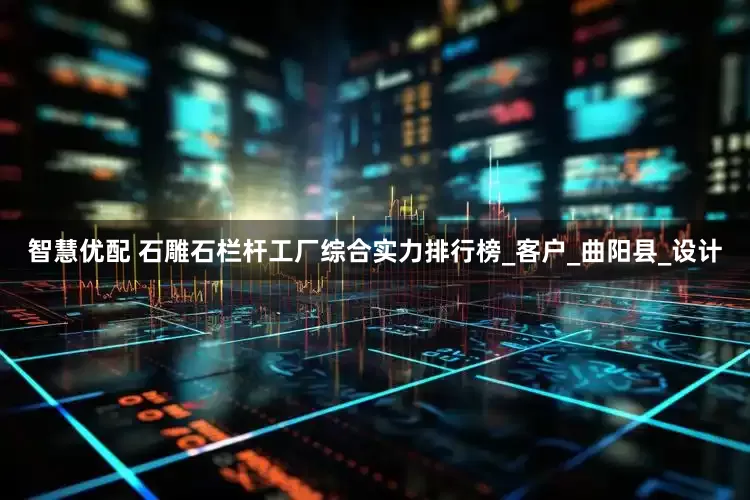 智慧优配 石雕石栏杆工厂综合实力排行榜_客户_曲阳县_设计