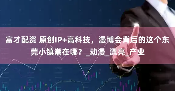 富才配资 原创IP+高科技，漫博会背后的这个东莞小镇潮在哪？_动漫_漂亮_产业