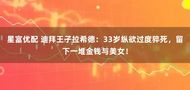 星富优配 迪拜王子拉希德：33岁纵欲过度猝死，留下一堆金钱与美女！