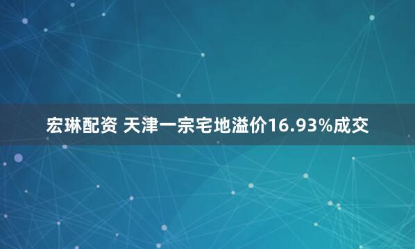 宏琳配资 天津一宗宅地溢价16.93%成交