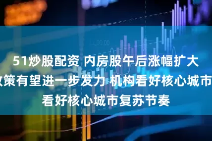 51炒股配资 内房股午后涨幅扩大 稳楼市政策有望进一步发力 机构看好核心城市复苏节奏