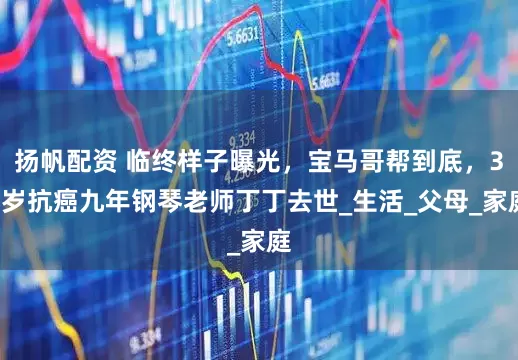 扬帆配资 临终样子曝光，宝马哥帮到底，38岁抗癌九年钢琴老师丁丁去世_生活_父母_家庭