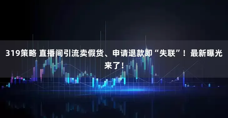 319策略 直播间引流卖假货、申请退款即“失联”！最新曝光来了！