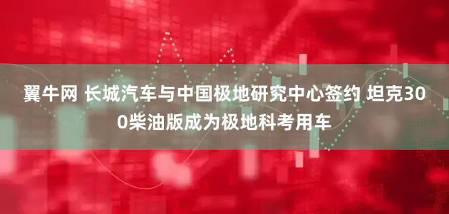 翼牛网 长城汽车与中国极地研究中心签约 坦克300柴油版成为极地科考用车