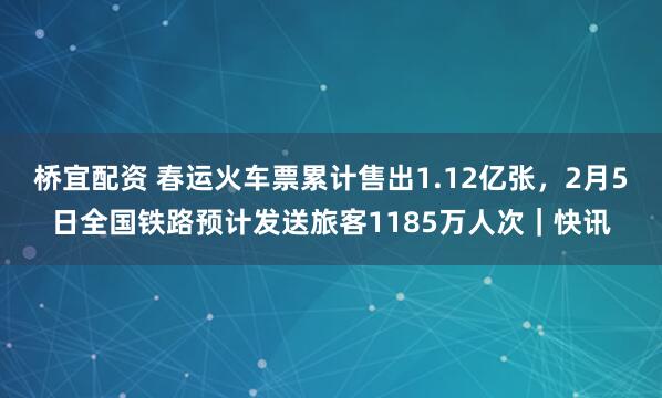 桥宜配资 春运火车票累计售出1.12亿张，2月5日全国铁路预计发送旅客1185万人次｜快讯